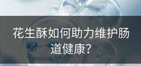 花生酥如何助力维护肠道健康？